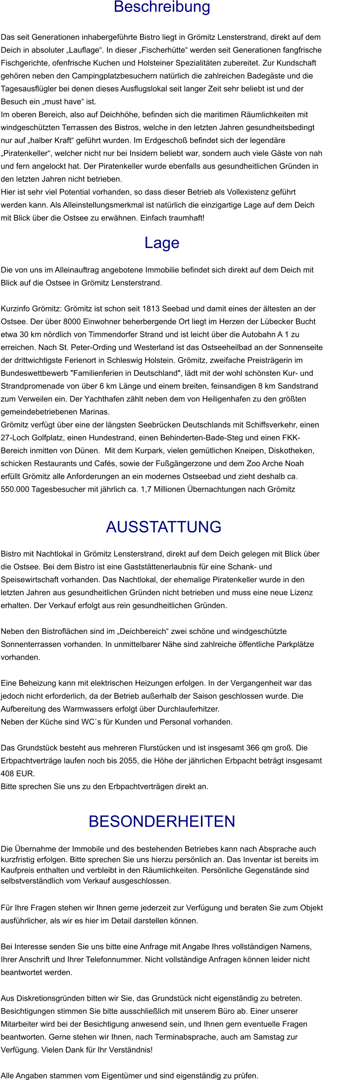 Beschreibung  Das seit Generationen inhabergeführte Bistro liegt in Grömitz Lensterstrand, direkt auf dem Deich in absoluter „Lauflage“. In dieser „Fischerhütte“ werden seit Generationen fangfrische Fischgerichte, ofenfrische Kuchen und Holsteiner Spezialitäten zubereitet. Zur Kundschaft gehören neben den Campingplatzbesuchern natürlich die zahlreichen Badegäste und die Tagesausflügler bei denen dieses Ausflugslokal seit langer Zeit sehr beliebt ist und der Besuch ein „must have“ ist. Im oberen Bereich, also auf Deichhöhe, befinden sich die maritimen Räumlichkeiten mit windgeschützten Terrassen des Bistros, welche in den letzten Jahren gesundheitsbedingt nur auf „halber Kraft“ geführt wurden. Im Erdgeschoß befindet sich der legendäre „Piratenkeller“, welcher nicht nur bei Insidern beliebt war, sondern auch viele Gäste von nah und fern angelockt hat. Der Piratenkeller wurde ebenfalls aus gesundheitlichen Gründen in den letzten Jahren nicht betrieben. Hier ist sehr viel Potential vorhanden, so dass dieser Betrieb als Vollexistenz geführt werden kann. Als Alleinstellungsmerkmal ist natürlich die einzigartige Lage auf dem Deich mit Blick über die Ostsee zu erwähnen. Einfach traumhaft!  Lage  Die von uns im Alleinauftrag angebotene Immobilie befindet sich direkt auf dem Deich mit Blick auf die Ostsee in Grömitz Lensterstrand.  Kurzinfo Grömitz: Grömitz ist schon seit 1813 Seebad und damit eines der ältesten an der Ostsee. Der über 8000 Einwohner beherbergende Ort liegt im Herzen der Lübecker Bucht etwa 30 km nördlich von Timmendorfer Strand und ist leicht über die Autobahn A 1 zu erreichen. Nach St. Peter-Ording und Westerland ist das Ostseeheilbad an der Sonnenseite der drittwichtigste Ferienort in Schleswig Holstein. Grömitz, zweifache Preisträgerin im Bundeswettbewerb "Familienferien in Deutschland", lädt mit der wohl schönsten Kur- und Strandpromenade von über 6 km Länge und einem breiten, feinsandigen 8 km Sandstrand zum Verweilen ein. Der Yachthafen zählt neben dem von Heiligenhafen zu den größten gemeindebetriebenen Marinas. Grömitz verfügt über eine der längsten Seebrücken Deutschlands mit Schiffsverkehr, einen 27-Loch Golfplatz, einen Hundestrand, einen Behinderten-Bade-Steg und einen FKK-Bereich inmitten von Dünen.  Mit dem Kurpark, vielen gemütlichen Kneipen, Diskotheken, schicken Restaurants und Cafés, sowie der Fußgängerzone und dem Zoo Arche Noah erfüllt Grömitz alle Anforderungen an ein modernes Ostseebad und zieht deshalb ca. 550.000 Tagesbesucher mit jährlich ca. 1,7 Millionen Übernachtungen nach Grömitz    AUSSTATTUNG Bistro mit Nachtlokal in Grömitz Lensterstrand, direkt auf dem Deich gelegen mit Blick über die Ostsee. Bei dem Bistro ist eine Gaststättenerlaubnis für eine Schank- und Speisewirtschaft vorhanden. Das Nachtlokal, der ehemalige Piratenkeller wurde in den letzten Jahren aus gesundheitlichen Gründen nicht betrieben und muss eine neue Lizenz erhalten. Der Verkauf erfolgt aus rein gesundheitlichen Gründen.  Neben den Bistroflächen sind im „Deichbereich“ zwei schöne und windgeschützte Sonnenterrassen vorhanden. In unmittelbarer Nähe sind zahlreiche öffentliche Parkplätze vorhanden.  Eine Beheizung kann mit elektrischen Heizungen erfolgen. In der Vergangenheit war das jedoch nicht erforderlich, da der Betrieb außerhalb der Saison geschlossen wurde. Die Aufbereitung des Warmwassers erfolgt über Durchlauferhitzer. Neben der Küche sind WC`s für Kunden und Personal vorhanden.  Das Grundstück besteht aus mehreren Flurstücken und ist insgesamt 366 qm groß. Die Erbpachtverträge laufen noch bis 2055, die Höhe der jährlichen Erbpacht beträgt insgesamt 408 EUR. Bitte sprechen Sie uns zu den Erbpachtverträgen direkt an.  BESONDERHEITEN                                                                                                                                                             Die Übernahme der Immobile und des bestehenden Betriebes kann nach Absprache auch kurzfristig erfolgen. Bitte sprechen Sie uns hierzu persönlich an. Das Inventar ist bereits im Kaufpreis enthalten und verbleibt in den Räumlichkeiten. Persönliche Gegenstände sind selbstverständlich vom Verkauf ausgeschlossen.  Für Ihre Fragen stehen wir Ihnen gerne jederzeit zur Verfügung und beraten Sie zum Objekt ausführlicher, als wir es hier im Detail darstellen können.  Bei Interesse senden Sie uns bitte eine Anfrage mit Angabe Ihres vollständigen Namens, Ihrer Anschrift und Ihrer Telefonnummer. Nicht vollständige Anfragen können leider nicht beantwortet werden.  Aus Diskretionsgründen bitten wir Sie, das Grundstück nicht eigenständig zu betreten. Besichtigungen stimmen Sie bitte ausschließlich mit unserem Büro ab. Einer unserer Mitarbeiter wird bei der Besichtigung anwesend sein, und Ihnen gern eventuelle Fragen beantworten. Gerne stehen wir Ihnen, nach Terminabsprache, auch am Samstag zur Verfügung. Vielen Dank für Ihr Verständnis!  Alle Angaben stammen vom Eigentümer und sind eigenständig zu prüfen.