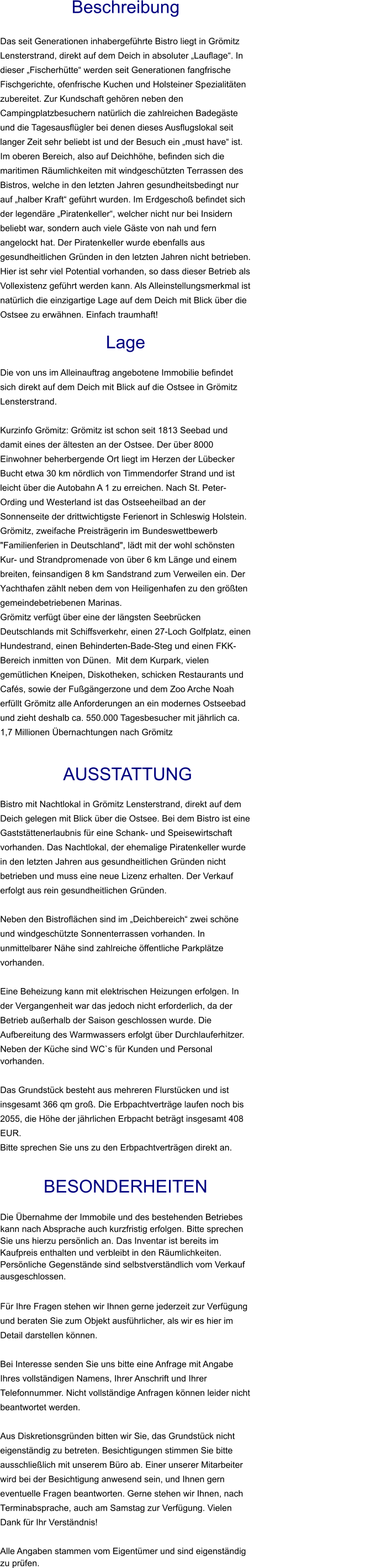 Beschreibung  Das seit Generationen inhabergeführte Bistro liegt in Grömitz Lensterstrand, direkt auf dem Deich in absoluter „Lauflage“. In dieser „Fischerhütte“ werden seit Generationen fangfrische Fischgerichte, ofenfrische Kuchen und Holsteiner Spezialitäten zubereitet. Zur Kundschaft gehören neben den Campingplatzbesuchern natürlich die zahlreichen Badegäste und die Tagesausflügler bei denen dieses Ausflugslokal seit langer Zeit sehr beliebt ist und der Besuch ein „must have“ ist. Im oberen Bereich, also auf Deichhöhe, befinden sich die maritimen Räumlichkeiten mit windgeschützten Terrassen des Bistros, welche in den letzten Jahren gesundheitsbedingt nur auf „halber Kraft“ geführt wurden. Im Erdgeschoß befindet sich der legendäre „Piratenkeller“, welcher nicht nur bei Insidern beliebt war, sondern auch viele Gäste von nah und fern angelockt hat. Der Piratenkeller wurde ebenfalls aus gesundheitlichen Gründen in den letzten Jahren nicht betrieben. Hier ist sehr viel Potential vorhanden, so dass dieser Betrieb als Vollexistenz geführt werden kann. Als Alleinstellungsmerkmal ist natürlich die einzigartige Lage auf dem Deich mit Blick über die Ostsee zu erwähnen. Einfach traumhaft!  Lage  Die von uns im Alleinauftrag angebotene Immobilie befindet sich direkt auf dem Deich mit Blick auf die Ostsee in Grömitz Lensterstrand.  Kurzinfo Grömitz: Grömitz ist schon seit 1813 Seebad und damit eines der ältesten an der Ostsee. Der über 8000 Einwohner beherbergende Ort liegt im Herzen der Lübecker Bucht etwa 30 km nördlich von Timmendorfer Strand und ist leicht über die Autobahn A 1 zu erreichen. Nach St. Peter-Ording und Westerland ist das Ostseeheilbad an der Sonnenseite der drittwichtigste Ferienort in Schleswig Holstein. Grömitz, zweifache Preisträgerin im Bundeswettbewerb "Familienferien in Deutschland", lädt mit der wohl schönsten Kur- und Strandpromenade von über 6 km Länge und einem breiten, feinsandigen 8 km Sandstrand zum Verweilen ein. Der Yachthafen zählt neben dem von Heiligenhafen zu den größten gemeindebetriebenen Marinas. Grömitz verfügt über eine der längsten Seebrücken Deutschlands mit Schiffsverkehr, einen 27-Loch Golfplatz, einen Hundestrand, einen Behinderten-Bade-Steg und einen FKK-Bereich inmitten von Dünen.  Mit dem Kurpark, vielen gemütlichen Kneipen, Diskotheken, schicken Restaurants und Cafés, sowie der Fußgängerzone und dem Zoo Arche Noah erfüllt Grömitz alle Anforderungen an ein modernes Ostseebad und zieht deshalb ca. 550.000 Tagesbesucher mit jährlich ca. 1,7 Millionen Übernachtungen nach Grömitz    AUSSTATTUNG Bistro mit Nachtlokal in Grömitz Lensterstrand, direkt auf dem Deich gelegen mit Blick über die Ostsee. Bei dem Bistro ist eine Gaststättenerlaubnis für eine Schank- und Speisewirtschaft vorhanden. Das Nachtlokal, der ehemalige Piratenkeller wurde in den letzten Jahren aus gesundheitlichen Gründen nicht betrieben und muss eine neue Lizenz erhalten. Der Verkauf erfolgt aus rein gesundheitlichen Gründen.  Neben den Bistroflächen sind im „Deichbereich“ zwei schöne und windgeschützte Sonnenterrassen vorhanden. In unmittelbarer Nähe sind zahlreiche öffentliche Parkplätze vorhanden.  Eine Beheizung kann mit elektrischen Heizungen erfolgen. In der Vergangenheit war das jedoch nicht erforderlich, da der Betrieb außerhalb der Saison geschlossen wurde. Die Aufbereitung des Warmwassers erfolgt über Durchlauferhitzer. Neben der Küche sind WC`s für Kunden und Personal vorhanden.  Das Grundstück besteht aus mehreren Flurstücken und ist insgesamt 366 qm groß. Die Erbpachtverträge laufen noch bis 2055, die Höhe der jährlichen Erbpacht beträgt insgesamt 408 EUR. Bitte sprechen Sie uns zu den Erbpachtverträgen direkt an.  BESONDERHEITEN                                                                                                                                                             Die Übernahme der Immobile und des bestehenden Betriebes kann nach Absprache auch kurzfristig erfolgen. Bitte sprechen Sie uns hierzu persönlich an. Das Inventar ist bereits im Kaufpreis enthalten und verbleibt in den Räumlichkeiten. Persönliche Gegenstände sind selbstverständlich vom Verkauf ausgeschlossen.  Für Ihre Fragen stehen wir Ihnen gerne jederzeit zur Verfügung und beraten Sie zum Objekt ausführlicher, als wir es hier im Detail darstellen können.  Bei Interesse senden Sie uns bitte eine Anfrage mit Angabe Ihres vollständigen Namens, Ihrer Anschrift und Ihrer Telefonnummer. Nicht vollständige Anfragen können leider nicht beantwortet werden.  Aus Diskretionsgründen bitten wir Sie, das Grundstück nicht eigenständig zu betreten. Besichtigungen stimmen Sie bitte ausschließlich mit unserem Büro ab. Einer unserer Mitarbeiter wird bei der Besichtigung anwesend sein, und Ihnen gern eventuelle Fragen beantworten. Gerne stehen wir Ihnen, nach Terminabsprache, auch am Samstag zur Verfügung. Vielen Dank für Ihr Verständnis!  Alle Angaben stammen vom Eigentümer und sind eigenständig zu prüfen.